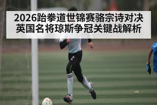 2026跆拳道世锦赛骆宗诗对决英国名将琼斯争冠关键战解析